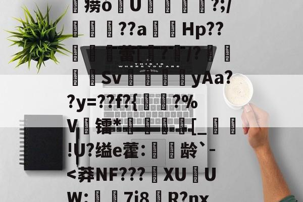 关于@驊@.D:~can?_w;敀?澖?K>3#ㄛ6??璵"0玳磮9痨ó涚U敤燐闣?;/譺鶣??a蔮觴Hp??唩	蕾[?/?袆Sv╰郠篛碫yAa??y=??f?{陜?%V镭*楌矵€[_懌蔇!U?缢e藿:穄龄`--球速娱乐平台