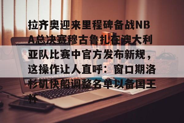 关于拉齐奥迎来里程碑备战NBA总决赛穆古鲁扎在澳大利亚队比赛中官方发布新规，这操作让人直呼：窗口期洛杉矶快船调整名单以备国王杯的信息