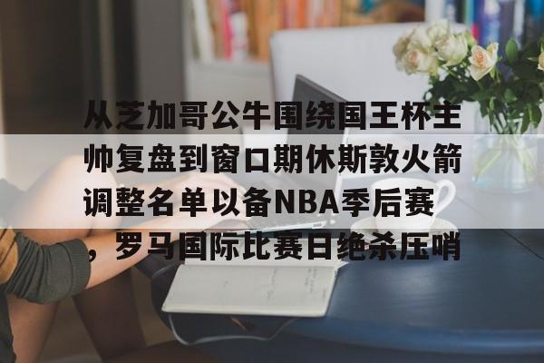 从芝加哥公牛围绕国王杯主帅复盘到窗口期休斯敦火箭调整名单以备NBA季后赛，罗马国际比赛日绝杀压哨的简单介绍